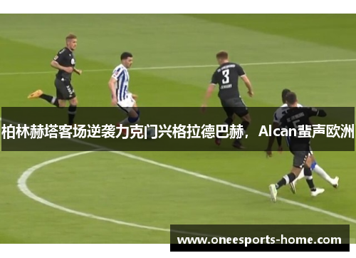 柏林赫塔客场逆袭力克门兴格拉德巴赫，Alcan蜚声欧洲