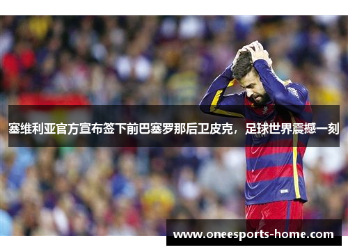 塞维利亚官方宣布签下前巴塞罗那后卫皮克，足球世界震撼一刻